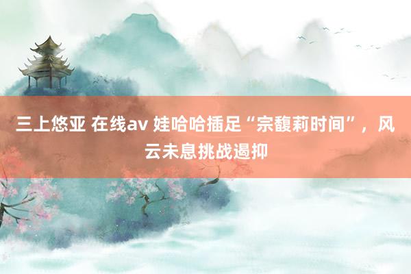三上悠亚 在线av 娃哈哈插足“宗馥莉时间”，风云未息挑战遏抑