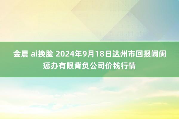 金晨 ai换脸 2024年9月18日达州市回报阛阓惩办有限背负公司价钱行情