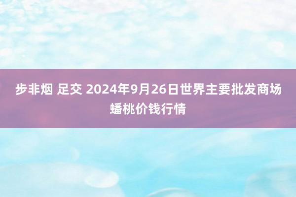 步非烟 足交 2024年9月26日世界主要批发商场蟠桃价钱行情