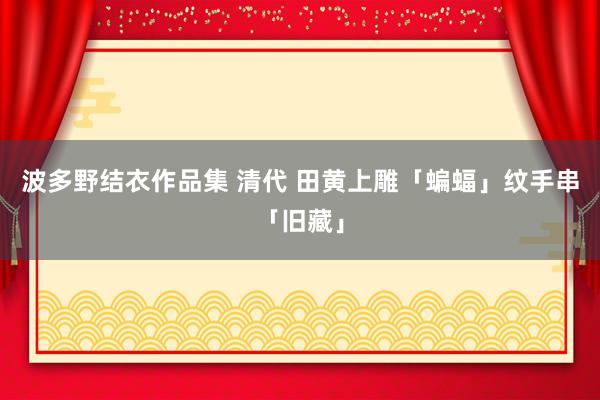 波多野结衣作品集 清代 田黄上雕「蝙蝠」纹手串「旧藏」