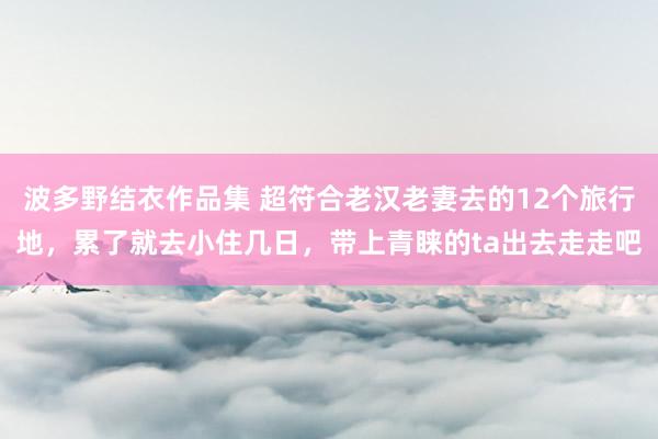 波多野结衣作品集 超符合老汉老妻去的12个旅行地，累了就去小住几日，带上青睐的ta出去走走吧