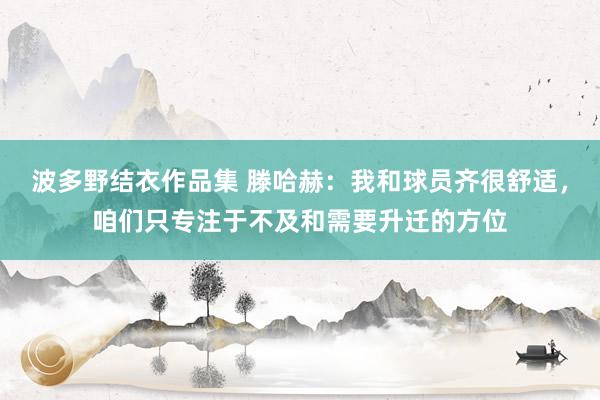 波多野结衣作品集 滕哈赫:我和球员齐很舒适,咱们只专注于不及和需要升迁的方位