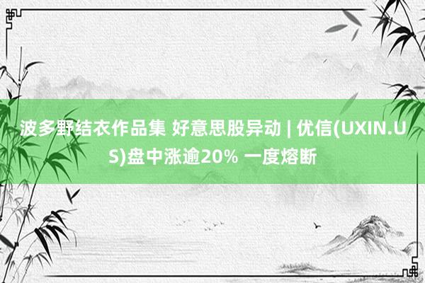 波多野结衣作品集 好意思股异动 | 优信(UXIN.US)盘中涨逾20% 一度熔断