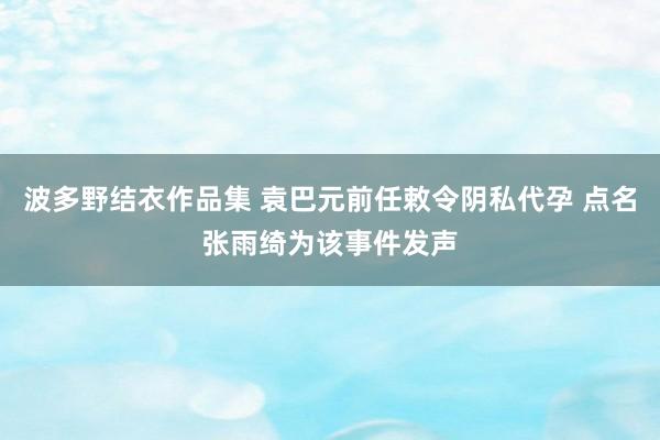 波多野结衣作品集 袁巴元前任敕令阴私代孕 点名张雨绮为该事件发声