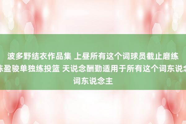 波多野结衣作品集 上昼所有这个词球员截止磨练后陈盈骏单独练投篮 天说念酬勤适用于所有这个词东说念主
