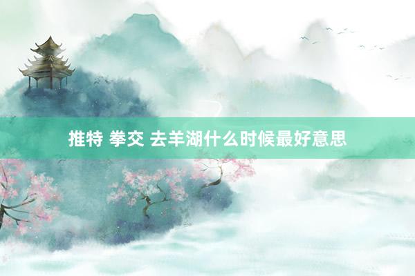 推特 拳交 去羊湖什么时候最好意思