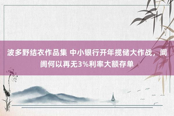 波多野结衣作品集 中小银行开年揽储大作战,阛阓何以再无3%利率大额存单