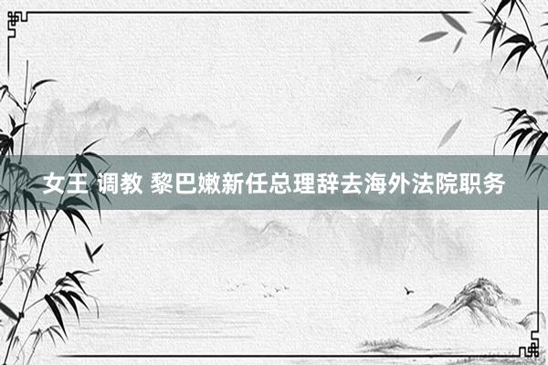 女王 调教 黎巴嫩新任总理辞去海外法院职务