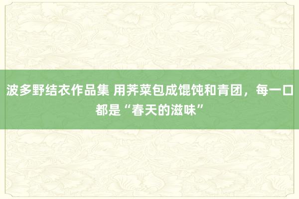 波多野结衣作品集 用荠菜包成馄饨和青团，每一口都是“春天的滋味”
