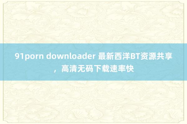 91porn downloader 最新西洋BT资源共享,高清无码下载速率快